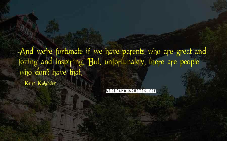 Keira Knightley Quotes: And we're fortunate if we have parents who are great and loving and inspiring. But, unfortunately, there are people who don't have that.