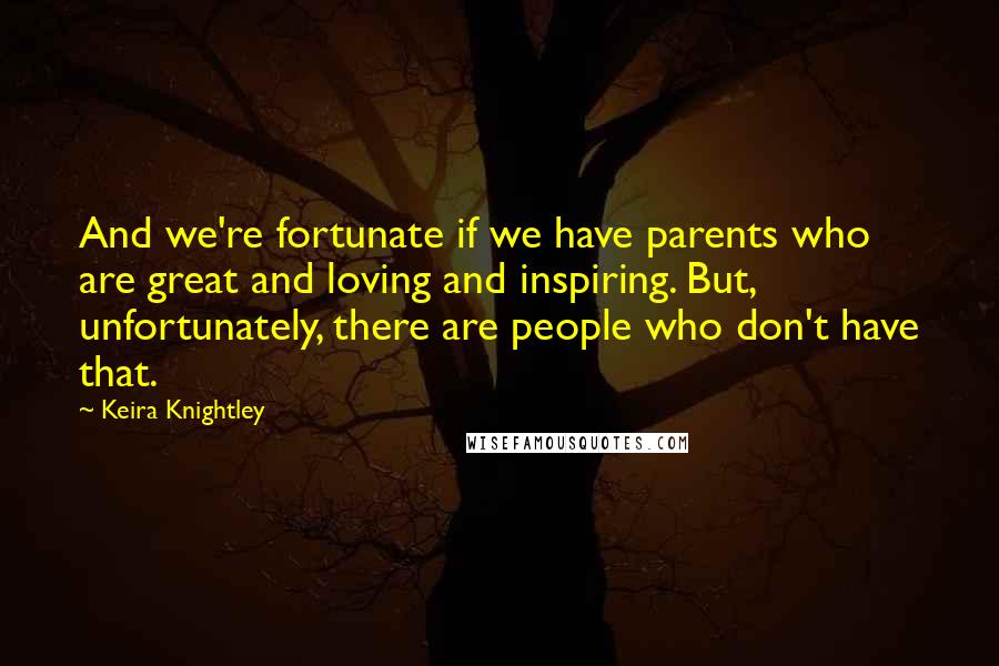 Keira Knightley Quotes: And we're fortunate if we have parents who are great and loving and inspiring. But, unfortunately, there are people who don't have that.