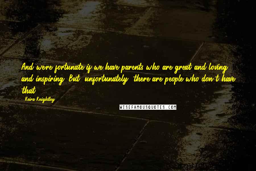 Keira Knightley Quotes: And we're fortunate if we have parents who are great and loving and inspiring. But, unfortunately, there are people who don't have that.