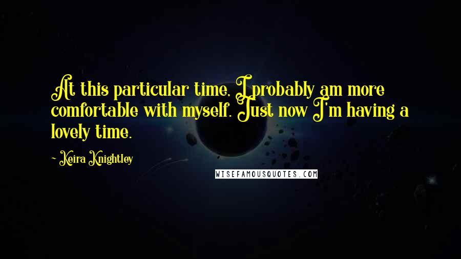 Keira Knightley Quotes: At this particular time, I probably am more comfortable with myself. Just now I'm having a lovely time.