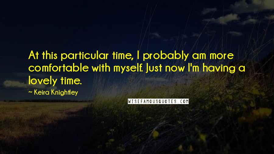 Keira Knightley Quotes: At this particular time, I probably am more comfortable with myself. Just now I'm having a lovely time.