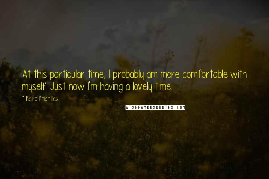 Keira Knightley Quotes: At this particular time, I probably am more comfortable with myself. Just now I'm having a lovely time.