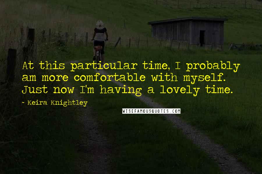 Keira Knightley Quotes: At this particular time, I probably am more comfortable with myself. Just now I'm having a lovely time.