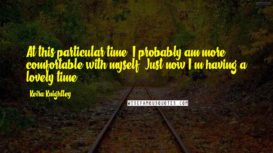 Keira Knightley Quotes: At this particular time, I probably am more comfortable with myself. Just now I'm having a lovely time.