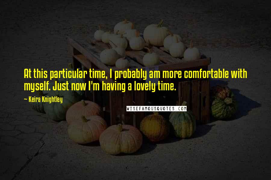 Keira Knightley Quotes: At this particular time, I probably am more comfortable with myself. Just now I'm having a lovely time.