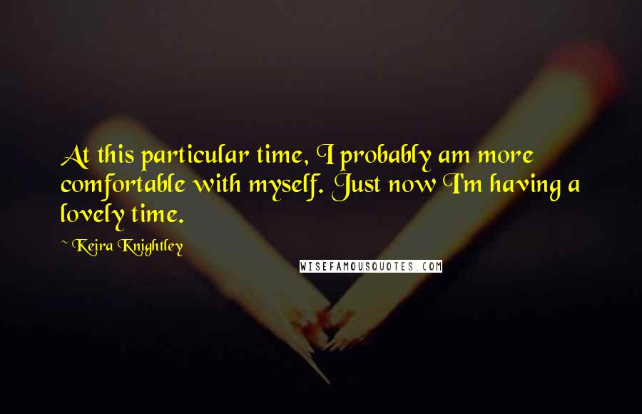 Keira Knightley Quotes: At this particular time, I probably am more comfortable with myself. Just now I'm having a lovely time.