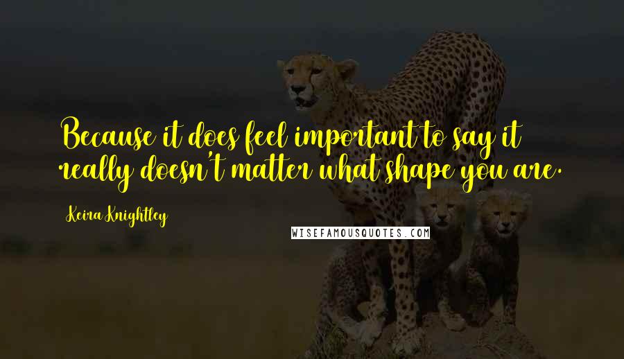 Keira Knightley Quotes: Because it does feel important to say it really doesn't matter what shape you are.