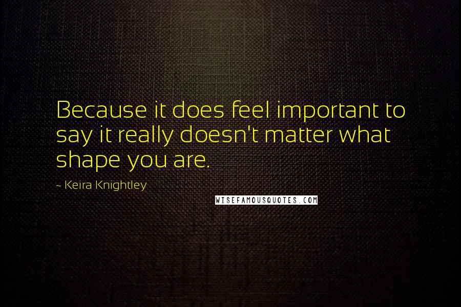 Keira Knightley Quotes: Because it does feel important to say it really doesn't matter what shape you are.