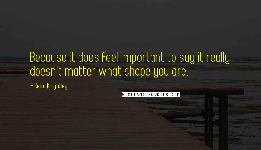 Keira Knightley Quotes: Because it does feel important to say it really doesn't matter what shape you are.