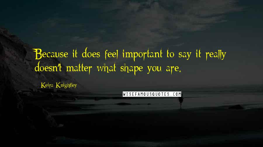 Keira Knightley Quotes: Because it does feel important to say it really doesn't matter what shape you are.