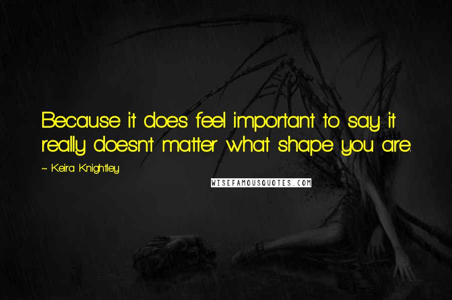 Keira Knightley Quotes: Because it does feel important to say it really doesn't matter what shape you are.