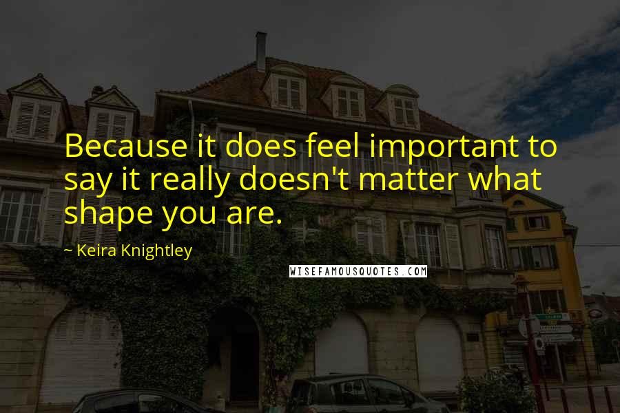 Keira Knightley Quotes: Because it does feel important to say it really doesn't matter what shape you are.
