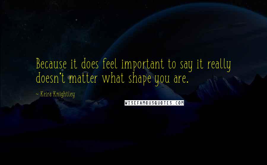 Keira Knightley Quotes: Because it does feel important to say it really doesn't matter what shape you are.