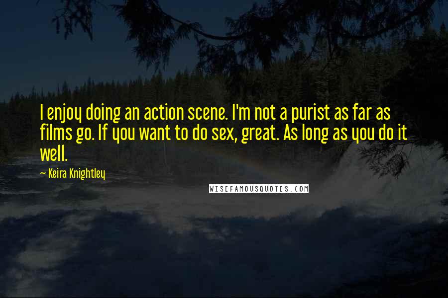 Keira Knightley Quotes: I enjoy doing an action scene. I'm not a purist as far as films go. If you want to do sex, great. As long as you do it well.