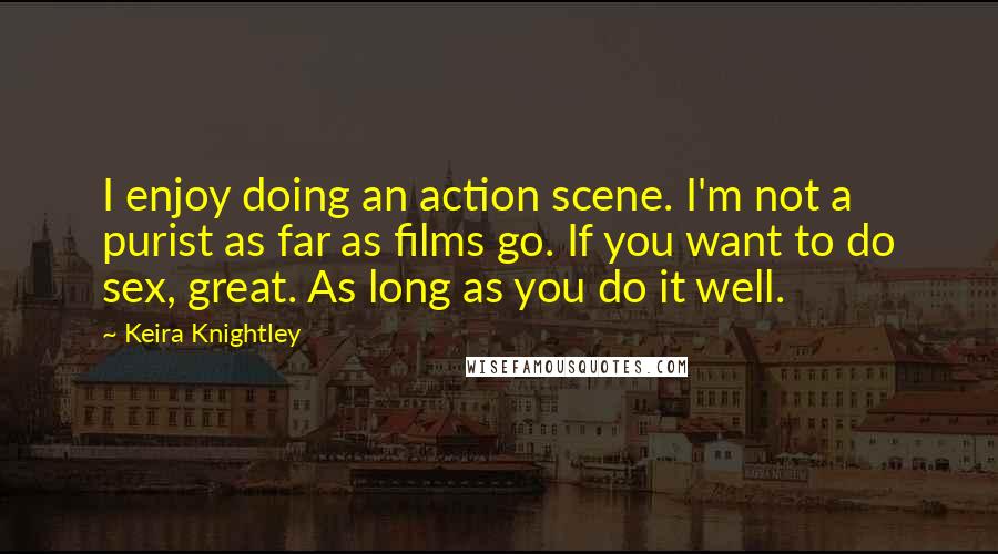 Keira Knightley Quotes: I enjoy doing an action scene. I'm not a purist as far as films go. If you want to do sex, great. As long as you do it well.