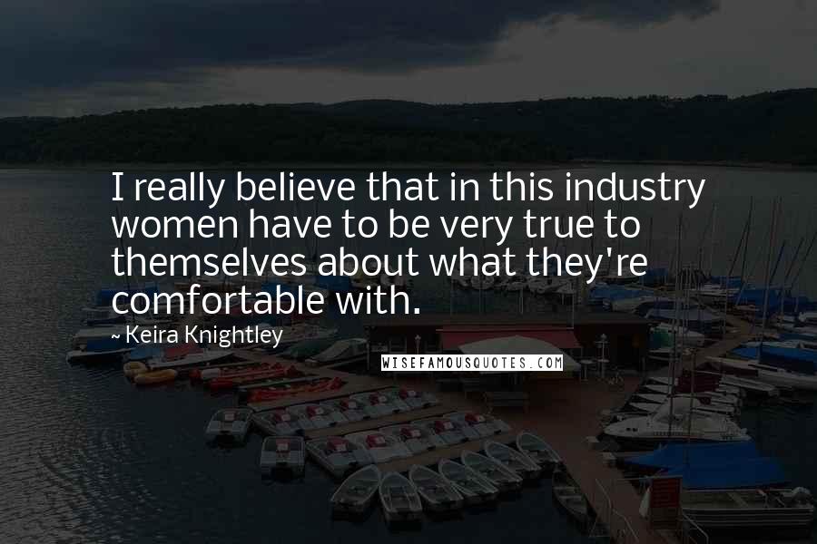 Keira Knightley Quotes: I really believe that in this industry women have to be very true to themselves about what they're comfortable with.