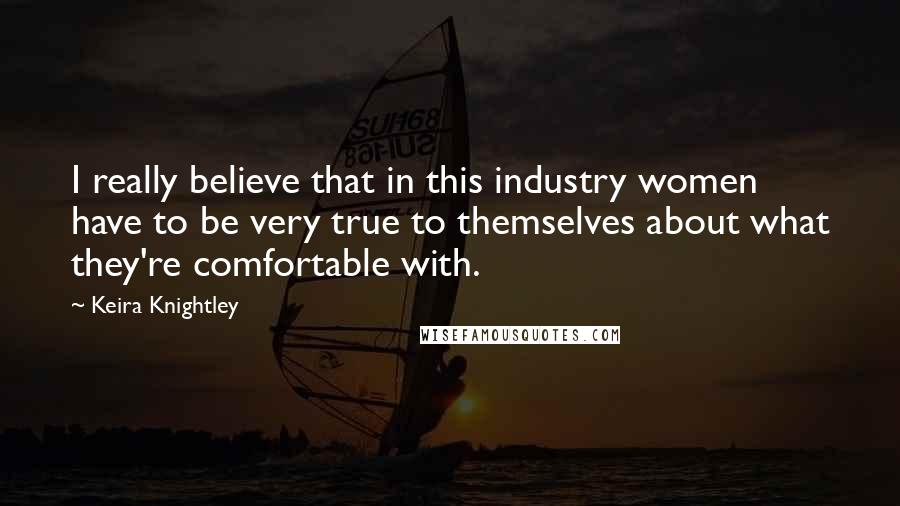 Keira Knightley Quotes: I really believe that in this industry women have to be very true to themselves about what they're comfortable with.