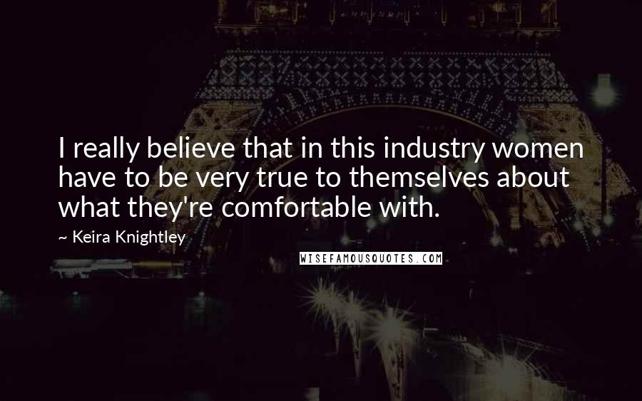 Keira Knightley Quotes: I really believe that in this industry women have to be very true to themselves about what they're comfortable with.