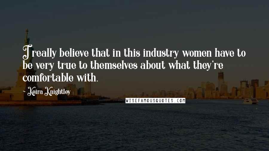 Keira Knightley Quotes: I really believe that in this industry women have to be very true to themselves about what they're comfortable with.