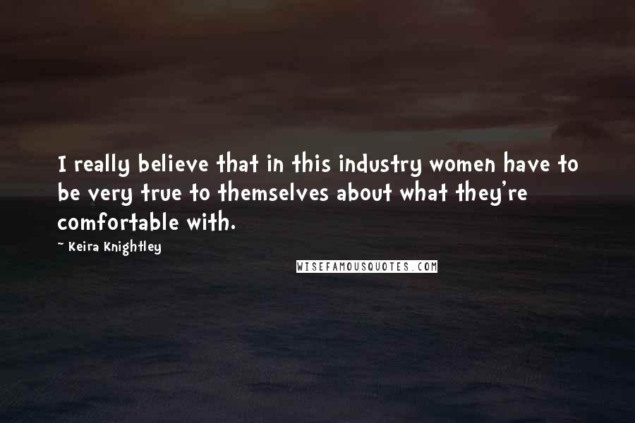 Keira Knightley Quotes: I really believe that in this industry women have to be very true to themselves about what they're comfortable with.