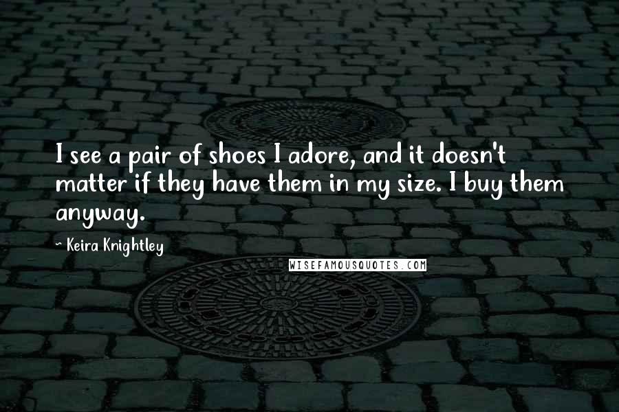 Keira Knightley Quotes: I see a pair of shoes I adore, and it doesn't matter if they have them in my size. I buy them anyway.