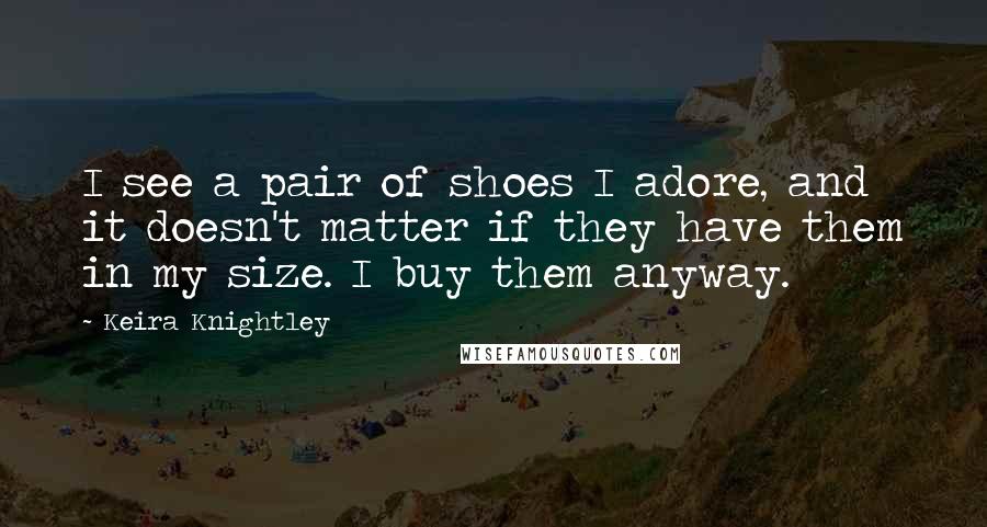 Keira Knightley Quotes: I see a pair of shoes I adore, and it doesn't matter if they have them in my size. I buy them anyway.