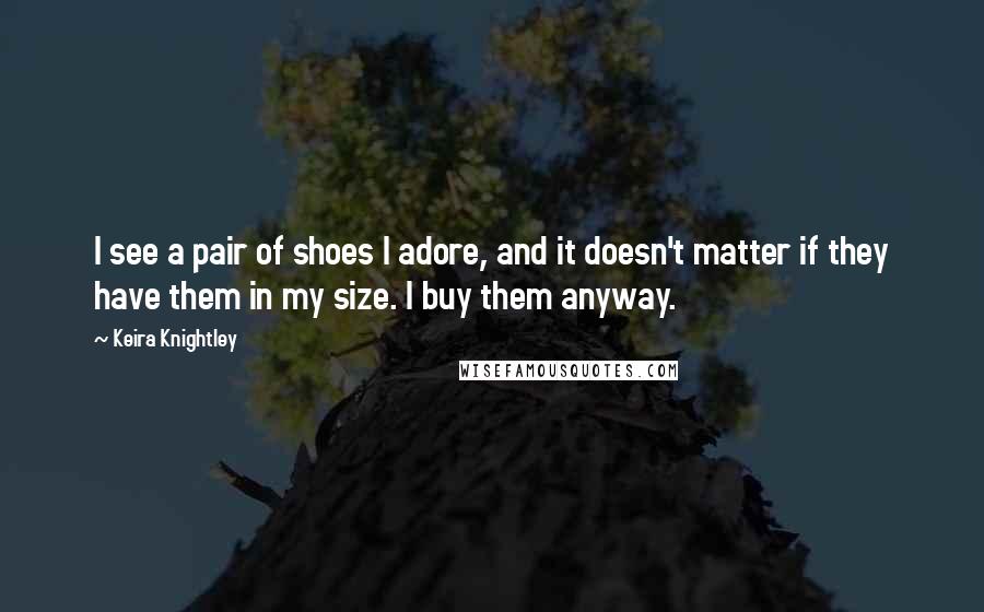 Keira Knightley Quotes: I see a pair of shoes I adore, and it doesn't matter if they have them in my size. I buy them anyway.