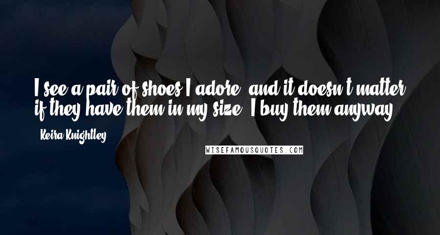 Keira Knightley Quotes: I see a pair of shoes I adore, and it doesn't matter if they have them in my size. I buy them anyway.