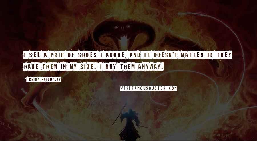 Keira Knightley Quotes: I see a pair of shoes I adore, and it doesn't matter if they have them in my size. I buy them anyway.