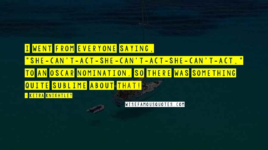 Keira Knightley Quotes: I went from everyone saying, "She-can't-act-she-can't-act-she-can't-act," to an Oscar nomination. So there was something quite sublime about that!