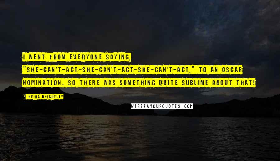 Keira Knightley Quotes: I went from everyone saying, "She-can't-act-she-can't-act-she-can't-act," to an Oscar nomination. So there was something quite sublime about that!