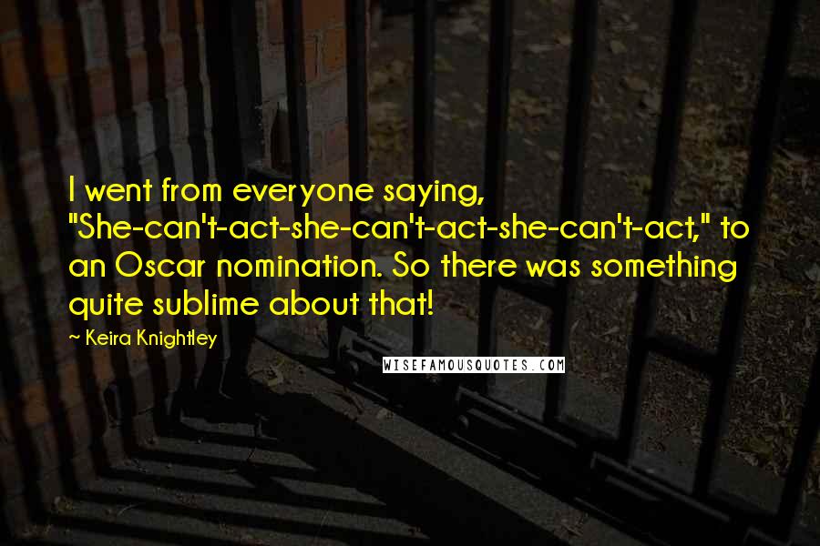 Keira Knightley Quotes: I went from everyone saying, "She-can't-act-she-can't-act-she-can't-act," to an Oscar nomination. So there was something quite sublime about that!