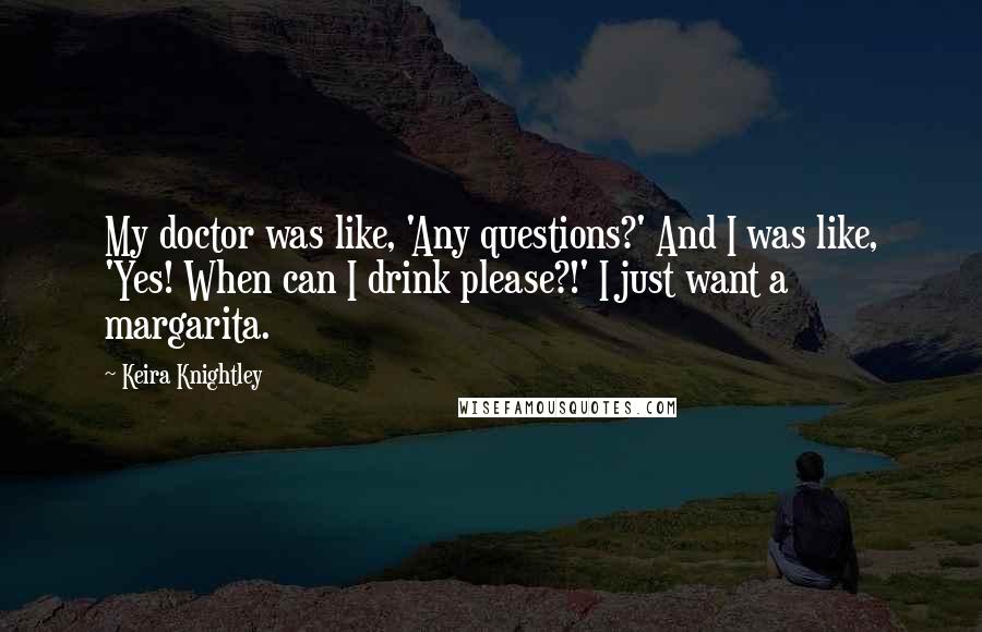 Keira Knightley Quotes: My doctor was like, 'Any questions?' And I was like, 'Yes! When can I drink please?!' I just want a margarita.