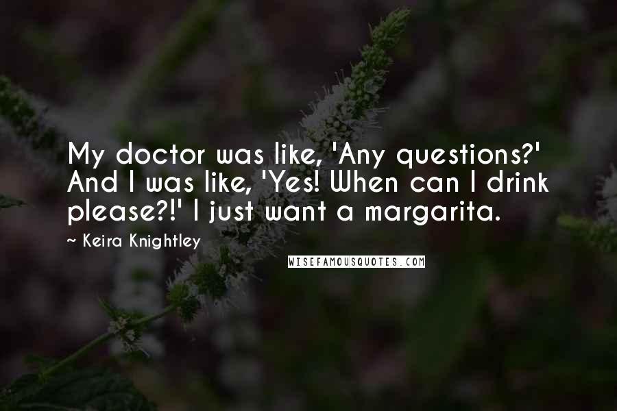 Keira Knightley Quotes: My doctor was like, 'Any questions?' And I was like, 'Yes! When can I drink please?!' I just want a margarita.