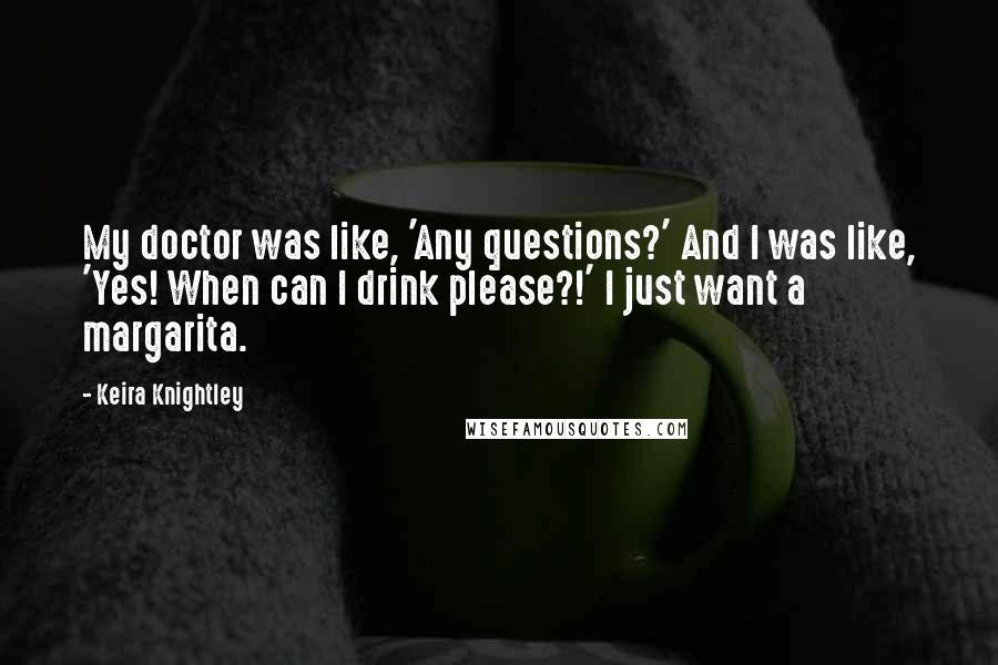 Keira Knightley Quotes: My doctor was like, 'Any questions?' And I was like, 'Yes! When can I drink please?!' I just want a margarita.