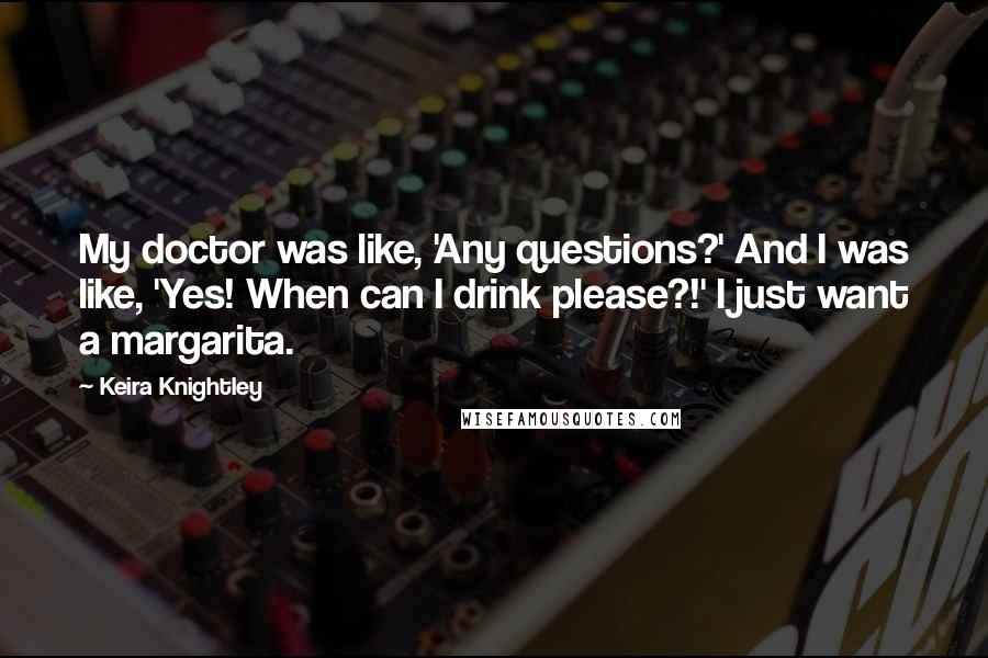 Keira Knightley Quotes: My doctor was like, 'Any questions?' And I was like, 'Yes! When can I drink please?!' I just want a margarita.