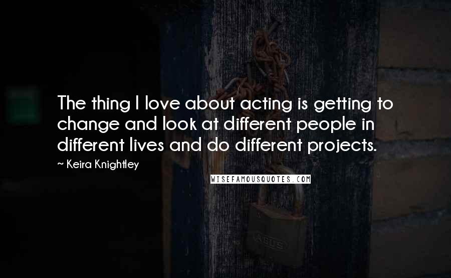 Keira Knightley Quotes: The thing I love about acting is getting to change and look at different people in different lives and do different projects.