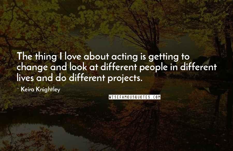 Keira Knightley Quotes: The thing I love about acting is getting to change and look at different people in different lives and do different projects.