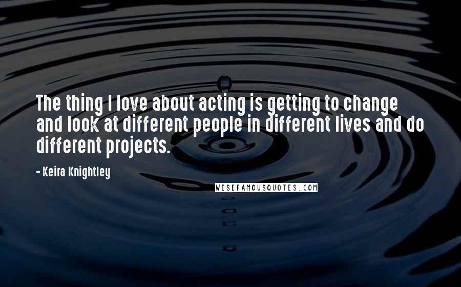 Keira Knightley Quotes: The thing I love about acting is getting to change and look at different people in different lives and do different projects.