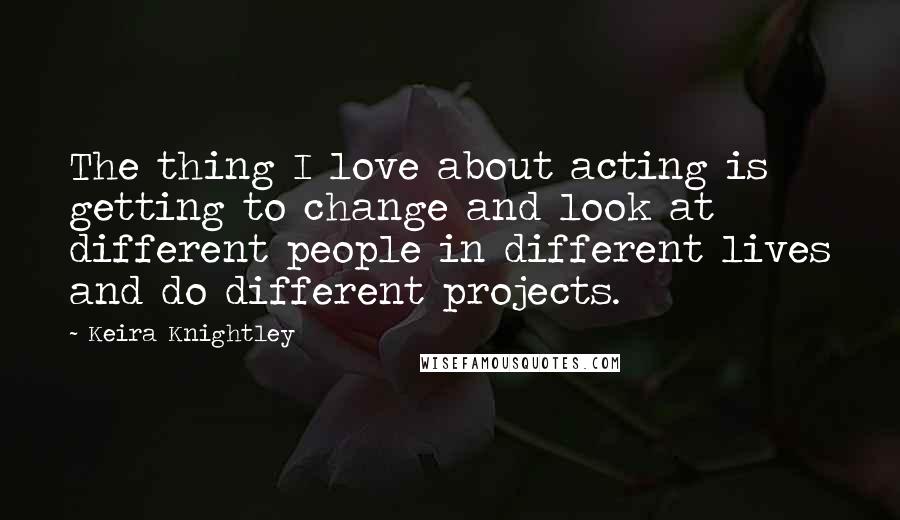 Keira Knightley Quotes: The thing I love about acting is getting to change and look at different people in different lives and do different projects.