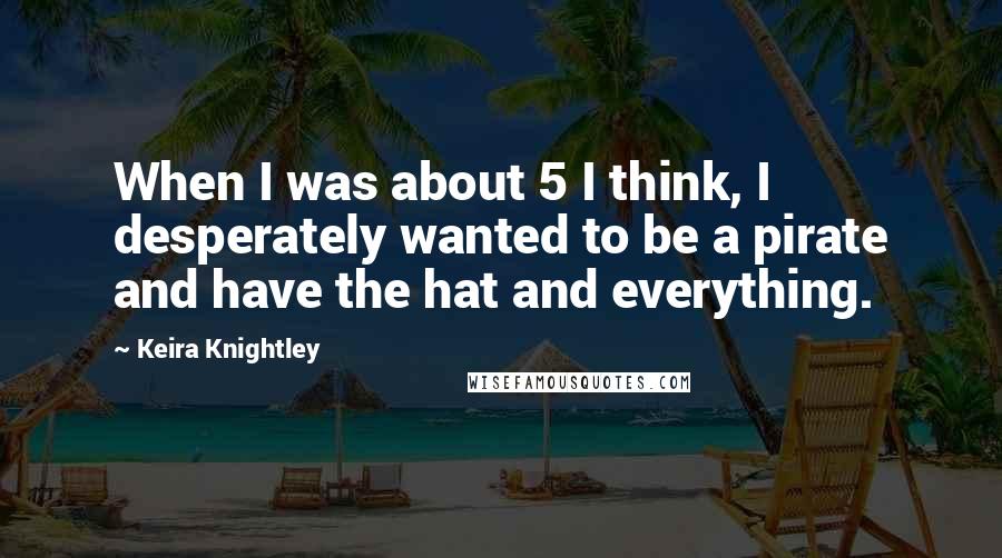 Keira Knightley Quotes: When I was about 5 I think, I desperately wanted to be a pirate and have the hat and everything.