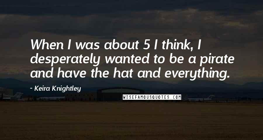 Keira Knightley Quotes: When I was about 5 I think, I desperately wanted to be a pirate and have the hat and everything.