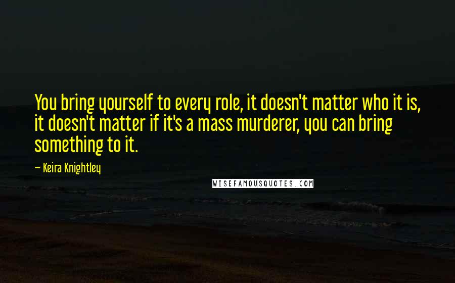 Keira Knightley Quotes: You bring yourself to every role, it doesn't matter who it is, it doesn't matter if it's a mass murderer, you can bring something to it.