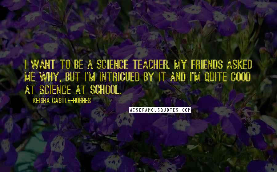 Keisha Castle-Hughes Quotes: I want to be a science teacher. My friends asked me why, but I'm intrigued by it and I'm quite good at science at school.