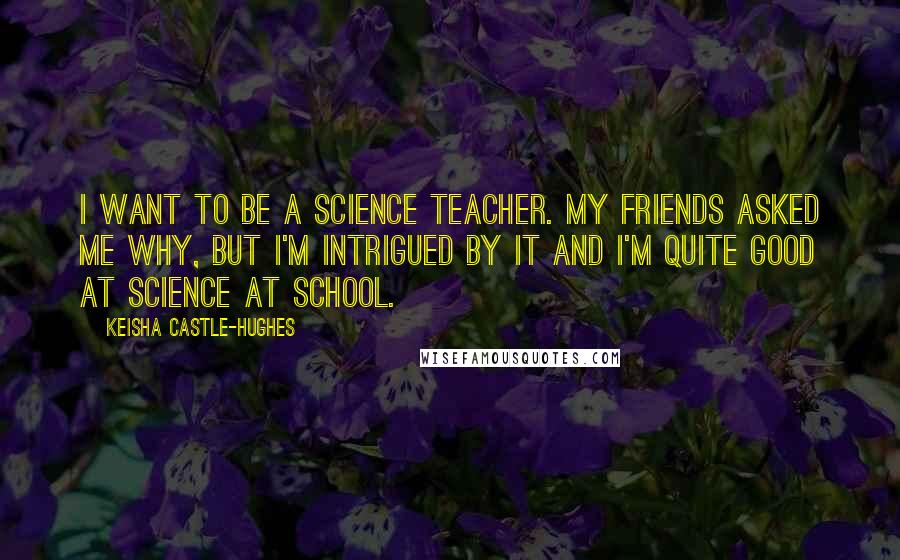 Keisha Castle-Hughes Quotes: I want to be a science teacher. My friends asked me why, but I'm intrigued by it and I'm quite good at science at school.