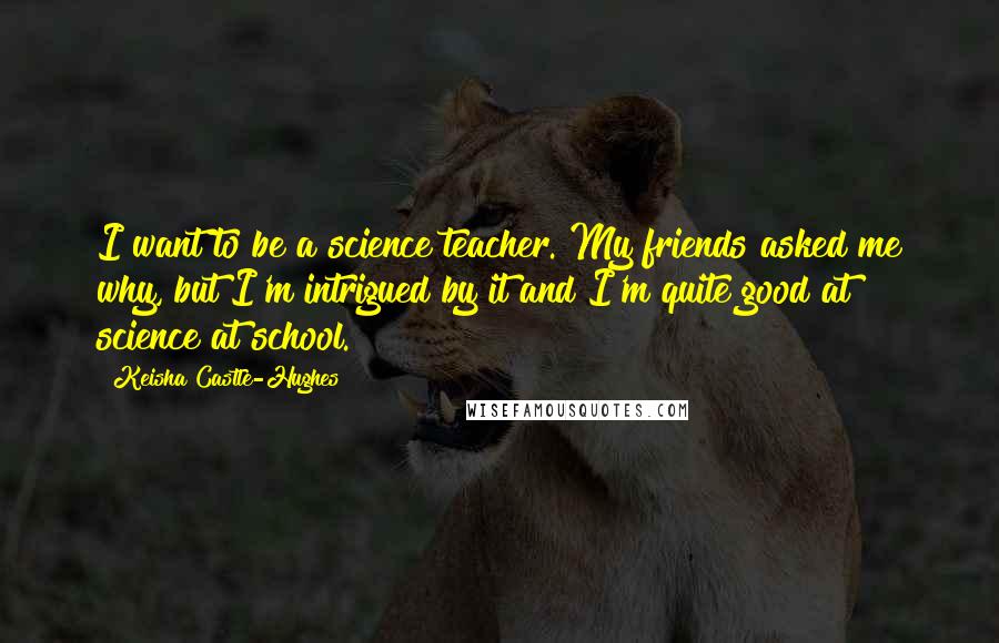 Keisha Castle-Hughes Quotes: I want to be a science teacher. My friends asked me why, but I'm intrigued by it and I'm quite good at science at school.