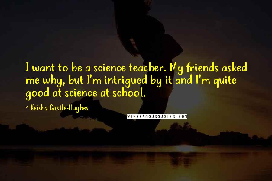 Keisha Castle-Hughes Quotes: I want to be a science teacher. My friends asked me why, but I'm intrigued by it and I'm quite good at science at school.