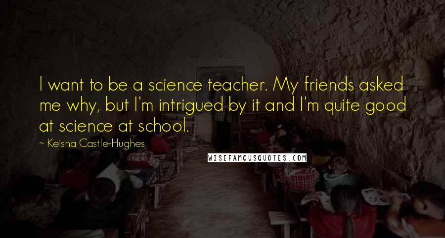 Keisha Castle-Hughes Quotes: I want to be a science teacher. My friends asked me why, but I'm intrigued by it and I'm quite good at science at school.