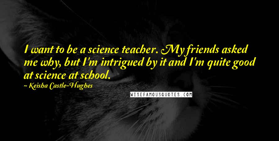 Keisha Castle-Hughes Quotes: I want to be a science teacher. My friends asked me why, but I'm intrigued by it and I'm quite good at science at school.