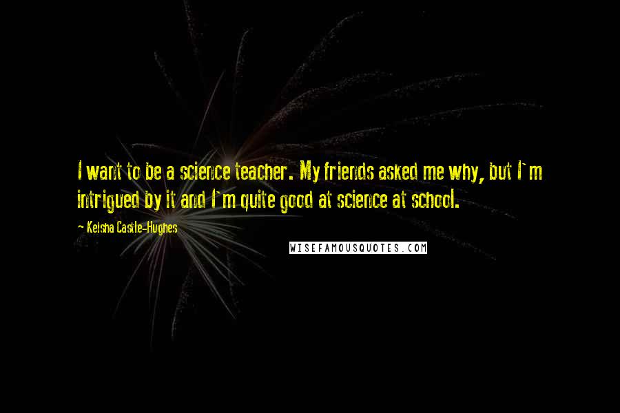 Keisha Castle-Hughes Quotes: I want to be a science teacher. My friends asked me why, but I'm intrigued by it and I'm quite good at science at school.